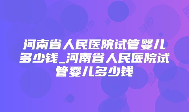 河南省人民医院试管婴儿多少钱_河南省人民医院试管婴儿多少钱
