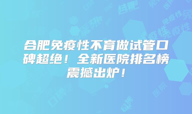 合肥免疫性不育做试管口碑超绝!全新医院排名榜震撼出炉!