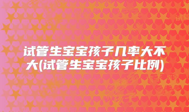 试管生宝宝孩子几率大不大(试管生宝宝孩子比例)