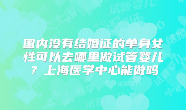 国内没有结婚证的单身女性可以去哪里做试管婴儿?上海医学中心能做吗