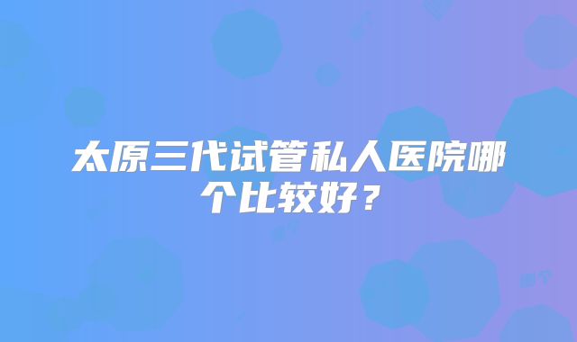 太原三代试管私人医院哪个比较好？