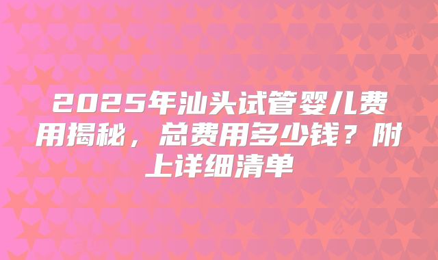 2025年汕头试管婴儿费用揭秘，总费用多少钱？附上详细清单