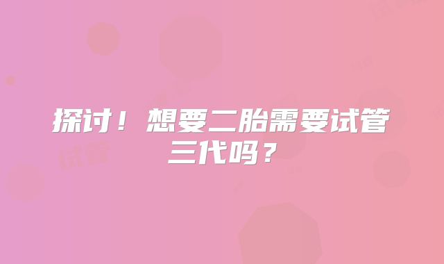 探讨！想要二胎需要试管三代吗？