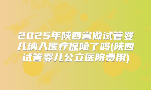 2025年陕西省做试管婴儿纳入医疗保险了吗(陕西试管婴儿公立医院费用)