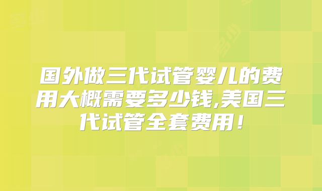 国外做三代试管婴儿的费用大概需要多少钱,美国三代试管全套费用！