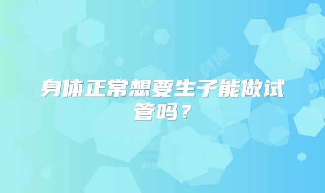 身体正常想要生子能做试管吗？