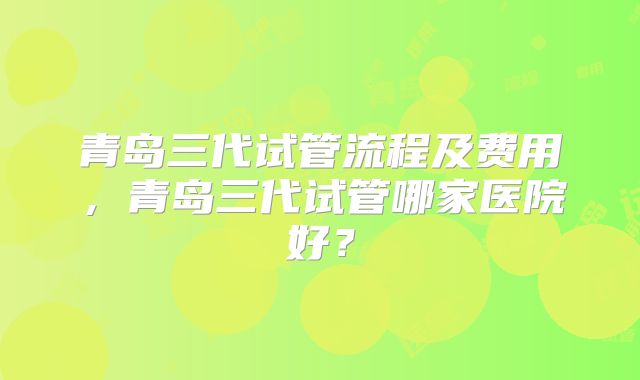 青岛三代试管流程及费用，青岛三代试管哪家医院好？
