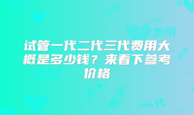 试管一代二代三代费用大概是多少钱？来看下参考价格
