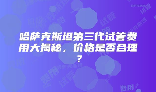 哈萨克斯坦第三代试管费用大揭秘，价格是否合理？