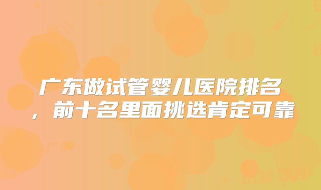 广东做试管婴儿医院排名，前十名里面挑选肯定可靠