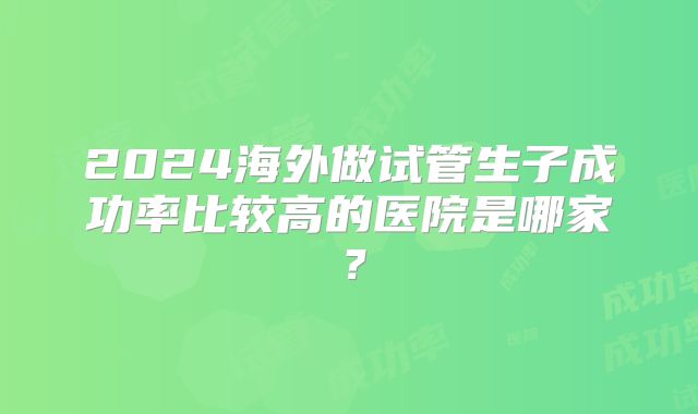 2024海外做试管生子成功率比较高的医院是哪家?
