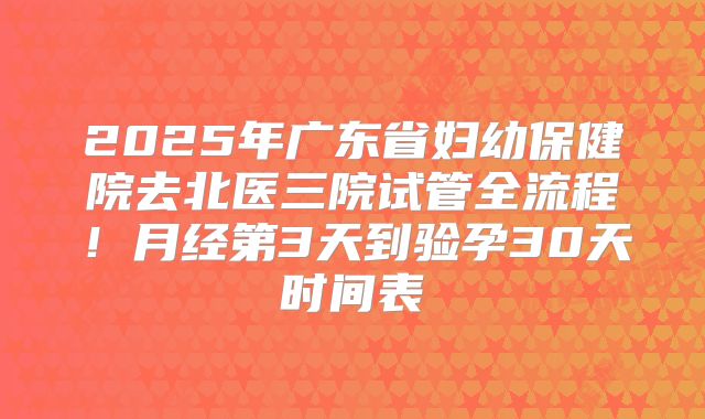 2025年广东省妇幼保健院去北医三院试管全流程！月经第3天到验孕30天时间表