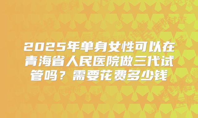 2025年单身女性可以在青海省人民医院做三代试管吗?需要花费多少钱