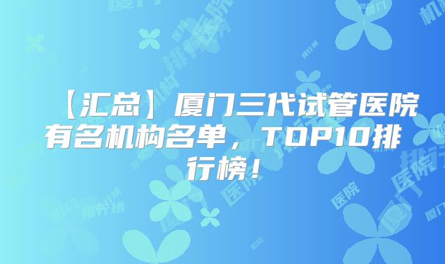 【汇总】厦门三代试管医院有名机构名单，TOP10排行榜！