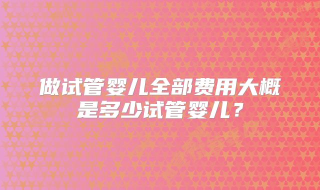做试管婴儿全部费用大概是多少试管婴儿?