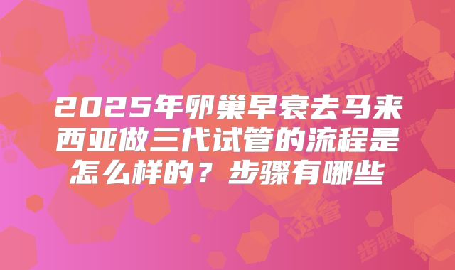 2025年卵巢早衰去马来西亚做三代试管的流程是怎么样的?步骤有哪些