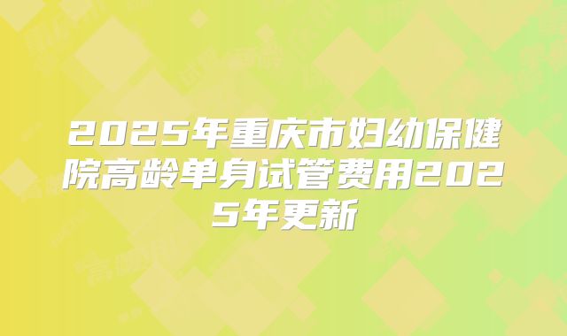 2025年重庆市妇幼保健院高龄单身试管费用2025年更新