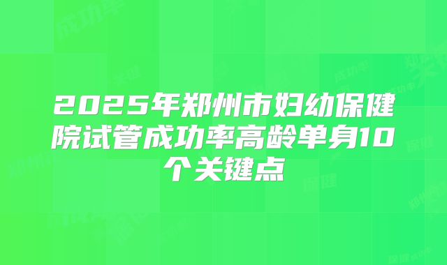 2025年郑州市妇幼保健院试管成功率高龄单身10个关键点