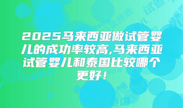 2025马来西亚做试管婴儿的成功率较高,马来西亚试管婴儿和泰国比较哪个更好！