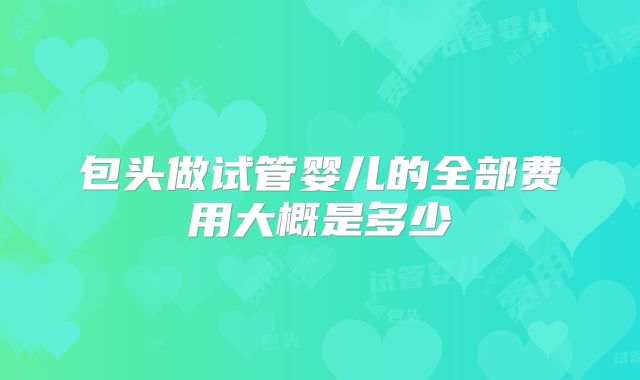 包头做试管婴儿的全部费用大概是多少