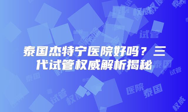 泰国杰特宁医院好吗？三代试管权威解析揭秘