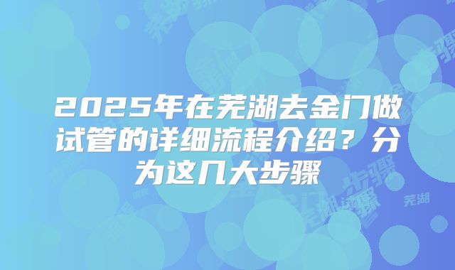 2025年在芜湖去金门做试管的详细流程介绍？分为这几大步骤