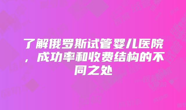 了解俄罗斯试管婴儿医院，成功率和收费结构的不同之处