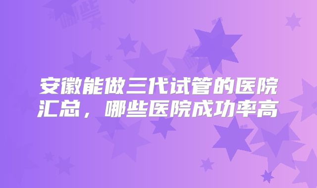 安徽能做三代试管的医院汇总，哪些医院成功率高