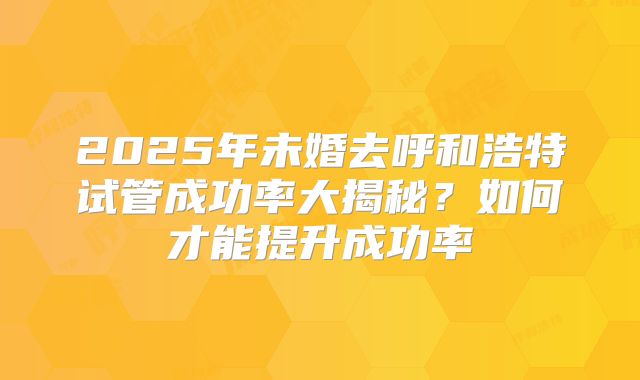 2025年未婚去呼和浩特试管成功率大揭秘?如何才能提升成功率