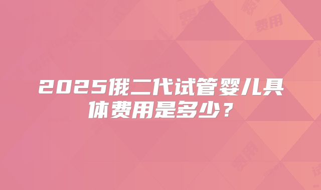 2025俄二代试管婴儿具体费用是多少?