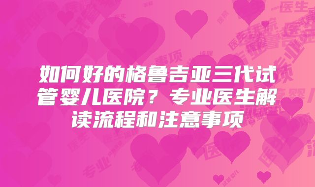 如何好的格鲁吉亚三代试管婴儿医院？专业医生解读流程和注意事项