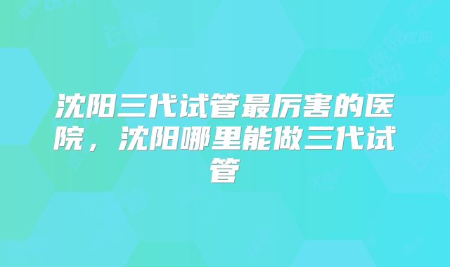沈阳三代试管最厉害的医院,沈阳哪里能做三代试管
