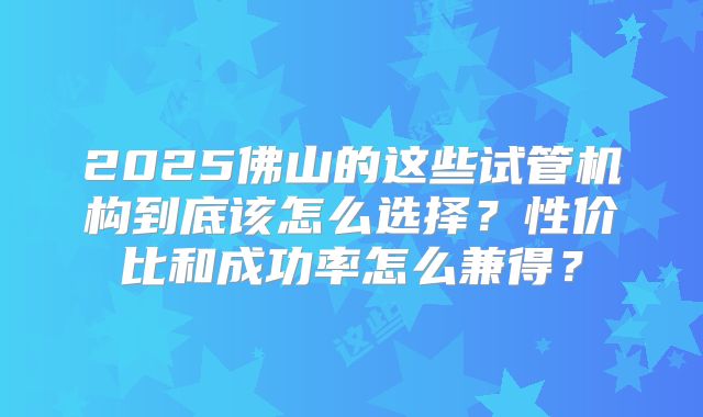 2025佛山的这些试管机构到底该怎么选择？性价比和成功率怎么兼得？