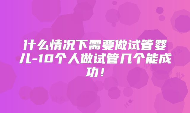 什么情况下需要做试管婴儿-10个人做试管几个能成功！