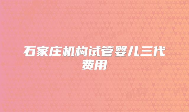 石家庄机构试管婴儿三代费用