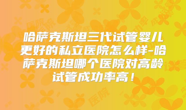 哈萨克斯坦三代试管婴儿更好的私立医院怎么样-哈萨克斯坦哪个医院对高龄试管成功率高！