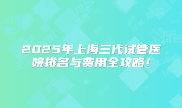2025年上海三代试管医院排名与费用全攻略！