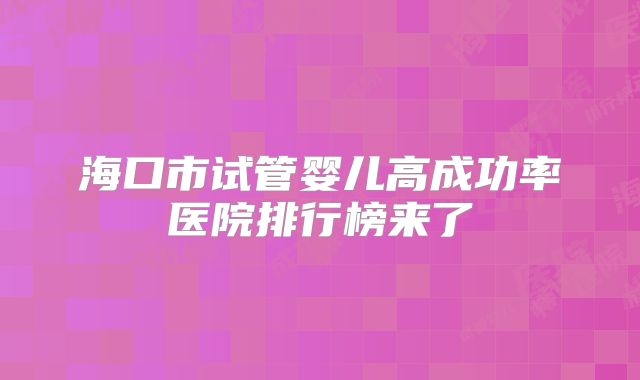 海口市试管婴儿高成功率医院排行榜来了