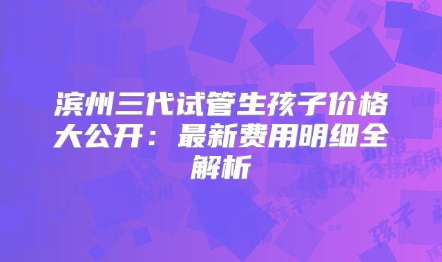滨州三代试管生孩子价格大公开：最新费用明细全解析