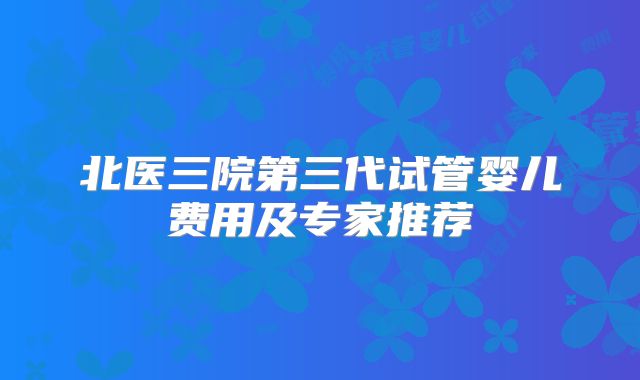 北医三院第三代试管婴儿费用及专家推荐