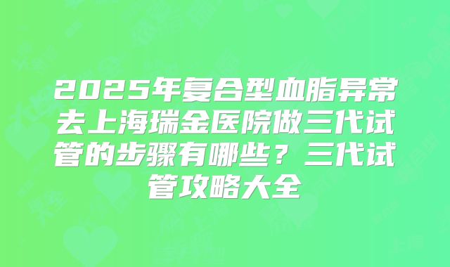 2025年复合型血脂异常去上海瑞金医院做三代试管的步骤有哪些?三代试管攻略大全