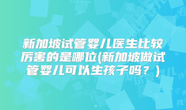 新加坡试管婴儿医生比较厉害的是哪位(新加坡做试管婴儿可以生孩子吗?)