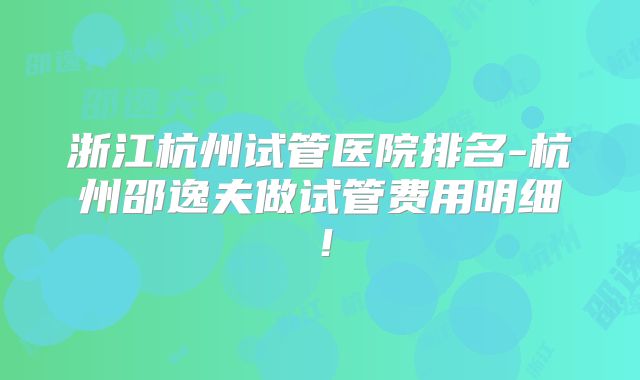 浙江杭州试管医院排名-杭州邵逸夫做试管费用明细!