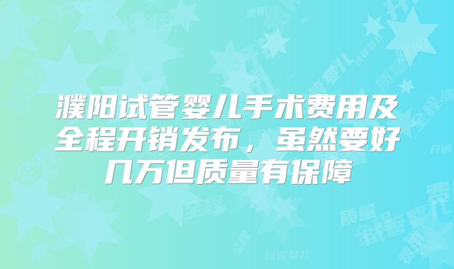 濮阳试管婴儿手术费用及全程开销发布,虽然要好几万但质量有保障