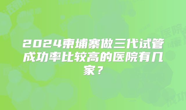 2024柬埔寨做三代试管成功率比较高的医院有几家？