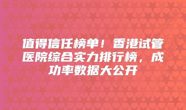 值得信任榜单！香港试管医院综合实力排行榜，成功率数据大公开