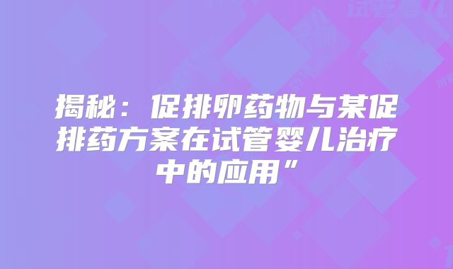 揭秘：促排卵药物与某促排药方案在试管婴儿治疗中的应用”