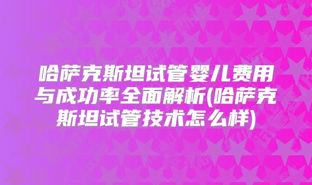 哈萨克斯坦试管婴儿费用与成功率全面解析(哈萨克斯坦试管技术怎么样)