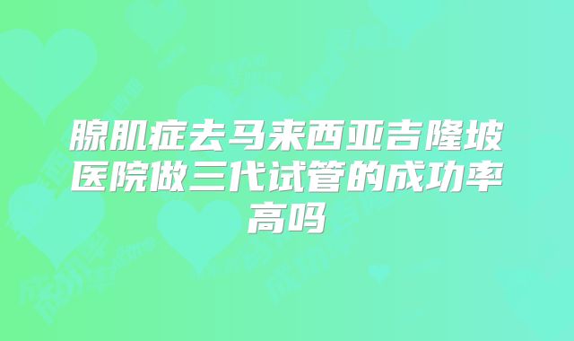 腺肌症去马来西亚吉隆坡医院做三代试管的成功率高吗