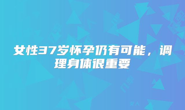 女性37岁怀孕仍有可能，调理身体很重要